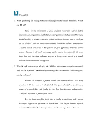 My Analysis
1. Which questioning and reacting techniques encouraged teacher-student interaction? Which
one did not?
Based on my observation, a good question encourages teacher-student
interaction. These questions are the higher-order questions which develops HOTS and
critical thinking on students. Also, appropriate reacting techniques must be employed
by the teacher. These are giving feedbacks that encourage students’ participation.
Teachers should also attend to the question or give appropriate praise to correct
answers because it will surely encourage teacher-student interaction. On the other
hand, low level questions and poor reacting techniques does not led to a smooth
teacher-student interaction during class.
2. What did Neil Postman mean when he said: “Children go to school as question marks and
leave schools as periods”? Does this have something to do with a teacher’s questioning and
reacting techniques?
For me, the statement expresses an idea that learners/children have many
questions in life that need to be clarified. As they go to school, these questions are
answered or clarified by their teacher leaving them knowledge and understanding.
Therefore, they leave as periods from school.
Yes, this have something to do with a teacher’s questioning and reacting
techniques. Appropriate questions will make students think deeper thus making them
understand better. Good reactions from teacher will encourage them to do more.
 