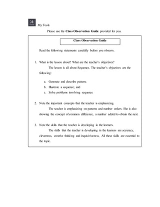 My Tools
Please use the Class Observation Guide provided for you.
Class Observation Guide
Read the following statements carefully before you observe.
1. What is the lesson about? What are the teacher’s objectives?
The lesson is all about Sequence. The teacher’s objectives are the
following:
a. Generate and describe pattern;
b. Illustrate a sequence; and
c. Solve problems involving sequence
2. Note the important concepts that the teacher is emphasizing.
The teacher is emphasizing on patterns and number orders. She is also
showing the concept of common difference, a number added to obtain the next.
3. Note the skills that the teacher is developing in the learners.
The skills that the teacher is developing in the learners are accuracy,
cleverness, creative thinking and inquisitiveness. All these skills are essential to
the topic.
 