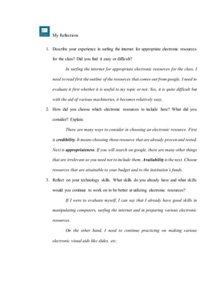 My Reflections
1. Describe your experience in surfing the internet for appropriate electronic resources
for the class? Did you find it easy or difficult?
In surfing the internet for appropriate electronic resources for the class, I
need to read first the outline of the resources that comes out from google. I need to
evaluate it first whether it is useful to my topic or not. Yes, it is quite difficult but
with the aid of various machineries, it becomes relatively easy.
2. How did you choose which electronic resources to include here? What did you
consider? Explain.
There are many ways to consider in choosing an electronic resource. First
is credibility. It means choosing those resource that are already proven and tested.
Next is appropriateness. If you will search on google, there are many other things
that are irrelevant so you need not to include them. Availability is the next. Choose
resources that are attainable to your budget and to the institution’s funds.
3. Reflect on your technology skills. What skills do you already have and what skills
would you continue to work on to be better at utilizing electronic resources?
If I were to evaluate myself, I can say that I already have good skills in
manipulating computers, surfing the internet and in preparing various electronic
resources.
On the other hand, I need to continue practicing on making various
electronic visual aids like slides, etc.
 