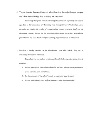 2. Visit the Learning Resource Center of a school. Interview the media / learning resource
staff. How does technology help in delivery the curriculum?
Technology has great role in delivering the curriculum especially on today’s
age. Day to day discussions are becoming easy through the use of technology. Also,
recording or keeping the results of evaluation had become relatively handy. In the
classroom context, instead of the traditional/chalkboard discussion, PowerPoint
presentations are used thus making the learning enjoyable as well as interactive.
3. Interview a faculty member or an administrator. Ask what criteria they use in
evaluating their school curriculum.
To evaluate the curriculum, we should follow the following criteria in a form of
questions:
a. Are the goals of the curriculum achievable and does it leads to competitiveness
of the learners, local and abroad?
b. Do the resources of the school enough to implement a curriculum?
c. Are the students take part in the school curriculum implementation?
 