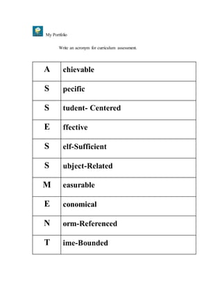 My Portfolio
Write an acronym for curriculum assessment.
A chievable
S pecific
S tudent- Centered
E ffective
S elf-Sufficient
S ubject-Related
M easurable
E conomical
N orm-Referenced
T ime-Bounded
 