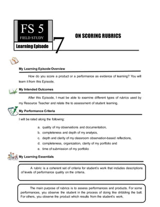 7
My Learning Episode Overview
How do you score a product or a performance as evidence of learning? You will
learn it from this Episode.
My Intended Outcomes
After this Episode, I must be able to examine different types of rubrics used by
my Resource Teacher and relate the to assessment of student learning.
My Performance Criteria
I will be rated along the following:
a. quality of my observations and documentation,
b. completeness and depth of my analysis,
c. depth and clarity of my classroom observation-based reflections,
d. completeness, organization, clarity of my portfolio and
e. time of submission of my portfolio
My Learning Essentials
FS 5
FIELD STUDY
LearningEpisode
ON SCORING RUBRICS
A rubric is a coherent set of criteria for student’s work that includes descriptions
of levels of performance quality on the criteria.
The main purpose of rubrics is to assess performances and products. For some
performances, you observe the student in the process of doing like dribbling the ball.
For others, you observe the product which results from the student’s work.
 