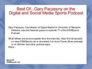 Best Of...Gary Paczesny on the
Digital and Social Media Sports Podcast
Gary Paczesny, Coordinator of Digital Media for University of Memphis
Athletics, was the featured guest on episode 71 of the DSMSports
Podcast.
What follows are some snippets from the interview. Hear the full episode
on www.DSMSports.net or download it on from iTunes Store podcasts
or on Stitcher and other podcast apps.
Enjoy...
@njh287
DSMSports.net
 