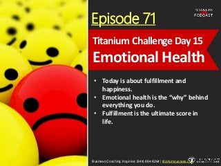 Episode 71
• Today is about fulfillment and
happiness.
• Emotional health is the “why” behind
everything you do.
• Fulfillment is the ultimate score in
life.
Business Coaching Inquiries: (844) 884-8264 | titaniumsuccess.com
Titanium Challenge Day15
Emotional Health
 