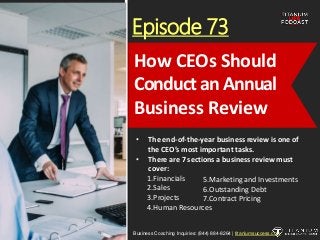 Episode 73
• The end-of-the-year business review is one of
the CEO’s most important tasks.
• There are 7 sections a business review must
cover:
1.Financials
2.Sales
3.Projects
4.Human Resources
Business Coaching Inquiries: (844) 884-8264 | titaniumsuccess.com
How CEOs Should
Conduct an Annual
Business Review
5.Marketing and Investments
6.Outstanding Debt
7.Contract Pricing
 