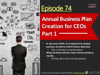 Episode 74
• In any area of life, it’s important to analyze
previous results to inform future decisions.
• This is the key to improvement.
• Many business owners never look at previous
results.
• All they do is focus on the present.
Business Coaching Inquiries: (844) 884-8264 | titaniumsuccess.com
Annual Business Plan
Creation for CEOs
Part 1
 