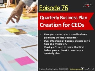 Episode 76
• Have you created your annual business
plan using the last 2 episodes?
• Over 80 percent of business owners don’t
have an annual plan.
• If not, you’ll need to create that first
before you can break it down into a
quarterly plan.
Business Coaching Inquiries: (844) 884-8264 | titaniumsuccess.com
Quarterly BusinessPlan
Creation for CEOs
 