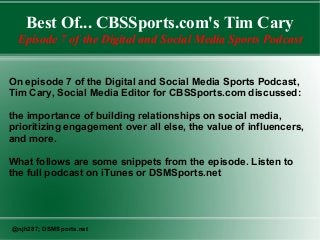 Best Of... CBSSports.com's Tim Cary
Episode 7 of the Digital and Social Media Sports Podcast
On episode 7 of the Digital and Social Media Sports Podcast,
Tim Cary, Social Media Editor for CBSSports.com discussed:
the importance of building relationships on social media,
prioritizing engagement over all else, the value of influencers,
and more.
What follows are some snippets from the episode. Listen to
the full podcast on iTunes or DSMSports.net

@njh287; DSMSports.net

 