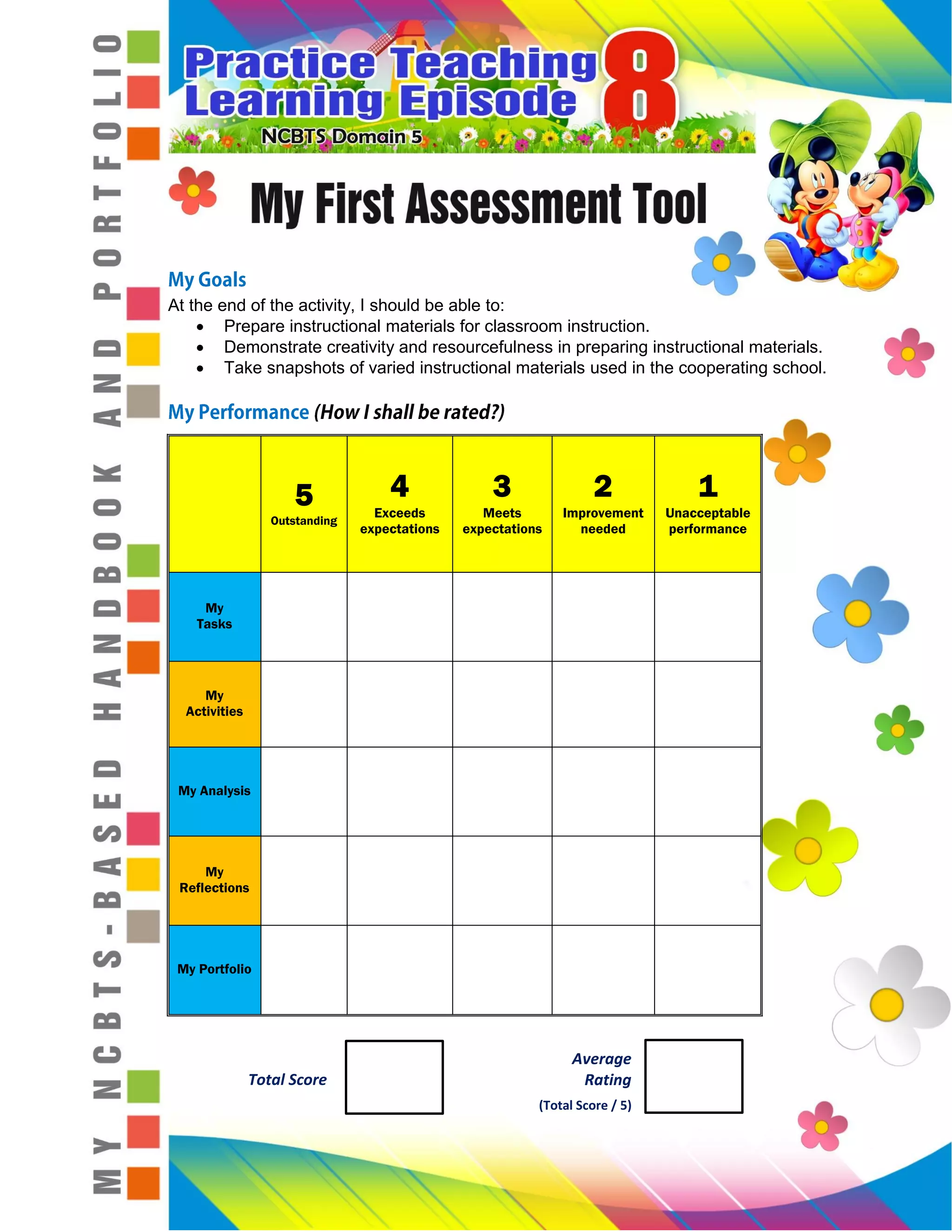At the end of the activity, I should be able to:
Prepare instructional materials for classroom instruction.
Demonstrate creativity and resourcefulness in preparing instructional materials.
Take snapshots of varied instructional materials used in the cooperating school.
5
Outstanding
4
Exceeds
expectations
3
Meets
expectations
2
Improvement
needed
1
Unacceptable
performance
My
Tasks
My
Activities
My Analysis
My
Reflections
My Portfolio
Average
Rating
(Total Score / 5)
Total Score