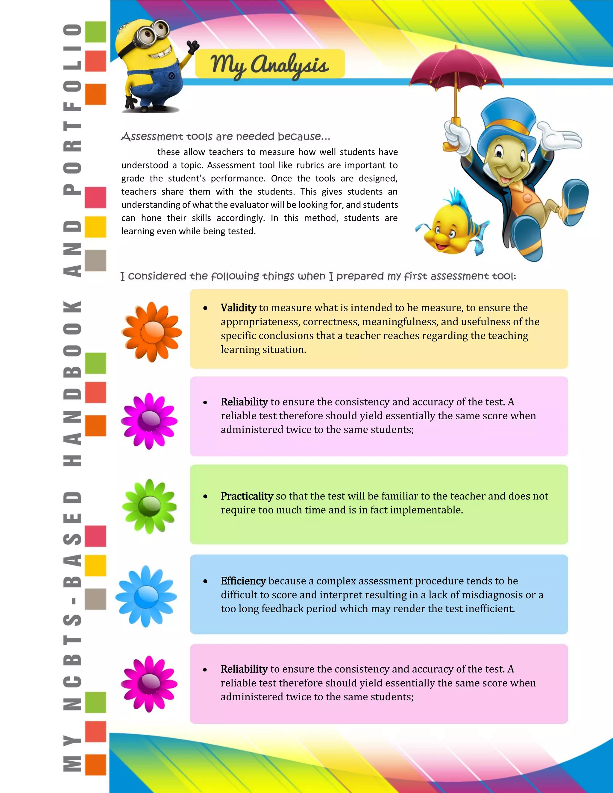 these allow teachers to measure how well students have
understood a topic. Assessment tool like rubrics are important to
grade the student’s performance. Once the tools are designed,
teachers share them with the students. This gives students an
understanding of what the evaluator will be looking for, and students
can hone their skills accordingly. In this method, students are
learning even while being tested.
Validity to measure what is intended to be measure, to ensure the
appropriateness, correctness, meaningfulness, and usefulness of the
specific conclusions that a teacher reaches regarding the teaching
learning situation.
Reliability to ensure the consistency and accuracy of the test. A
reliable test therefore should yield essentially the same score when
administered twice to the same students;
Practicality so that the test will be familiar to the teacher and does not
require too much time and is in fact implementable.
Efficiency because a complex assessment procedure tends to be
difficult to score and interpret resulting in a lack of misdiagnosis or a
too long feedback period which may render the test inefficient.
Reliability to ensure the consistency and accuracy of the test. A
reliable test therefore should yield essentially the same score when
administered twice to the same students;