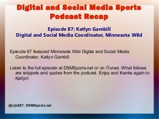 Digital and Social Media Sports
Podcast Recap
Episode 87: Katlyn Gambill
Digital and Social Media Coordinator, Minnesota Wild
Episode 87 featured Minnesota Wild Digital and Social Media
Coordinator, Katlyn Gambill.
Listen to the full episode at DSMSports.net or on iTunes. What follows
are snippets and quotes from the podcast. Enjoy and thanks again to
Katlyn!
@njh287; DSMSports.net
 