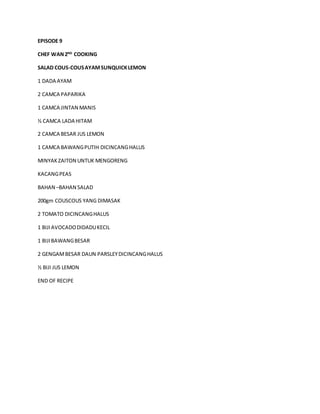 EPISODE 9 
CHEF WAN 2ND COOKING 
SALAD COUS-COUS AYAM SUNQUICK LEMON 
1 DADA AYAM 
2 CAMCA PAPARIKA 
1 CAMCA JINTAN MANIS 
½ CAMCA LADA HITAM 
2 CAMCA BESAR JUS LEMON 
1 CAMCA BAWANG PUTIH DICINCANG HALUS 
MINYAK ZAITON UNTUK MENGORENG 
KACANG PEAS 
BAHAN –BAHAN SALAD 
200gm COUSCOUS YANG DIMASAK 
2 TOMATO DICINCANG HALUS 
1 BIJI AVOCADO DIDADU KECIL 
1 BIJI BAWANG BESAR 
2 GENGAM BESAR DAUN PARSLEY DICINCANG HALUS 
½ BIJI JUS LEMON 
END OF RECIPE 
 