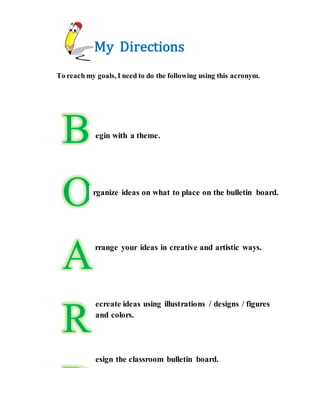 My Directions
To reach my goals, I need to do the following using this acronym.
B
O
A
R
D
egin with a theme.
rganize ideas on what to place on the bulletin board.
rrange your ideas in creative and artistic ways.
ecreate ideas using illustrations / designs / figures
and colors.
esign the classroom bulletin board.
 