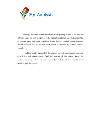 My Analysis
Observing the varied bulletin boards in my cooperating school, I feel that the
following areas can still be improved if the materials used must are of high durability
by covering them with plastic cellophane. It must be more colorful in order to attract
students who will pass by. The texts must be visible anywhere the students stand or
located.
Bulletin board is designed so that teachers can post memorandum, schedule
of activities and announcements. With the presence of this bulletin board, the
teachers, students, visitors and other stakeholders will be informed by the latest
updates/events in school.
 