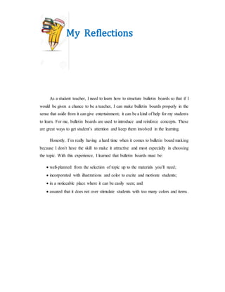 My Reflections
As a student teacher, I need to learn how to structure bulletin boards so that if I
would be given a chance to be a teacher, I can make bulletin boards properly in the
sense that aside from it can give entertainment; it can be a kind of help for my students
to learn. For me, bulletin boards are used to introduce and reinforce concepts. These
are great ways to get student’s attention and keep them involved in the learning.
Honestly, I’m really having a hard time when it comes to bulletin board making
because I don’t have the skill to make it attractive and most especially in choosing
the topic. With this experience, I learned that bulletin boards must be:
 well-planned from the selection of topic up to the materials you’ll need;
 incorporated with illustrations and color to excite and motivate students;
 in a noticeable place where it can be easily seen; and
 assured that it does not over stimulate students with too many colors and items.
 