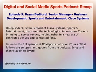 Digital and Social Media Sports Podcast Recap
Episode 9: Bryan Bedford, Senior Manager- Business
Development, Sports and Entertainment, Cisco Systems
On episode 9, Bryan Bedford of Cisco Systems, Sports &
Entertainment, discussed the technological innovations Cisco is
bringing to sports venues, helping usher in a new era of
connected venues and connected fans.
Listen to the full episode at DSMSports.net or on iTunes. What
follows are snippets and quotes from the podcast. Enjoy and
thanks again to Bryan!

@njh287; DSMSports.net

 