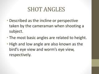 SHOT	
  ANGLES
• Described	
  as	
  the	
  incline	
  or	
  perspective	
  
taken	
  by	
  the	
  cameraman	
  when	
  shooting	
  a	
  
subject.	
  
• The	
  most	
  basic	
  angles	
  are	
  related	
  to	
  height.	
  
• High	
  and	
  low	
  angle	
  are	
  also	
  known	
  as	
  the	
  
bird’s	
  eye	
  view	
  and	
  worm’s	
  eye	
  view,	
  
respectively.
 