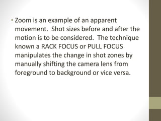 !
• Zoom	
  is	
  an	
  example	
  of	
  an	
  apparent	
  
movement.	
  	
  Shot	
  sizes	
  before	
  and	
  after	
  the	
  
motion	
  is	
  to	
  be	
  considered.	
  	
  The	
  technique	
  
known	
  a	
  RACK	
  FOCUS	
  or	
  PULL	
  FOCUS	
  
manipulates	
  the	
  change	
  in	
  shot	
  zones	
  by	
  
manually	
  shifting	
  the	
  camera	
  lens	
  from	
  
foreground	
  to	
  background	
  or	
  vice	
  versa.
 