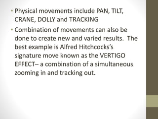 • Physical	
  movements	
  include	
  PAN,	
  TILT,	
  
CRANE,	
  DOLLY	
  and	
  TRACKING	
  
• Combination	
  of	
  movements	
  can	
  also	
  be	
  
done	
  to	
  create	
  new	
  and	
  varied	
  results.	
  	
  The	
  
best	
  example	
  is	
  Alfred	
  Hitchcocks’s	
  
signature	
  move	
  known	
  as	
  the	
  VERTIGO	
  
EFFECT–	
  a	
  combination	
  of	
  a	
  simultaneous	
  
zooming	
  in	
  and	
  tracking	
  out.	
  
 