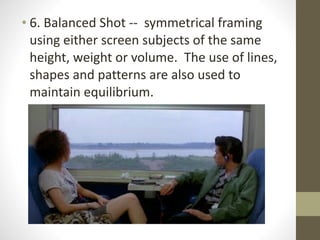 • 6.	
  Balanced	
  Shot	
  -­‐-­‐	
  	
  symmetrical	
  framing	
  
using	
  either	
  screen	
  subjects	
  of	
  the	
  same	
  
height,	
  weight	
  or	
  volume.	
  	
  The	
  use	
  of	
  lines,	
  
shapes	
  and	
  patterns	
  are	
  also	
  used	
  to	
  
maintain	
  equilibrium.
 
