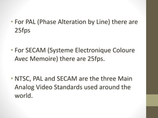 !
• For	
  PAL	
  (Phase	
  Alteration	
  by	
  Line)	
  there	
  are	
  
25fps	
  
!
• For	
  SECAM	
  (Systeme	
  Electronique	
  Coloure	
  
Avec	
  Memoire)	
  there	
  are	
  25fps.	
  
!
• NTSC,	
  PAL	
  and	
  SECAM	
  are	
  the	
  three	
  Main	
  
Analog	
  Video	
  Standards	
  used	
  around	
  the	
  
world.	
  
 