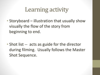 Learning	
  activity
• Storyboard	
  –	
  illustration	
  that	
  usually	
  show	
  
visually	
  the	
  flow	
  of	
  the	
  story	
  from	
  
beginning	
  to	
  end.	
  
!
• Shot	
  list	
  -­‐-­‐	
  	
  acts	
  as	
  guide	
  for	
  the	
  director	
  
during	
  filming.	
  	
  Usually	
  follows	
  the	
  Master	
  
Shot	
  Sequence.
 