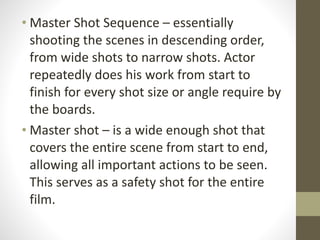 • Master	
  Shot	
  Sequence	
  –	
  essentially	
  
shooting	
  the	
  scenes	
  in	
  descending	
  order,	
  
from	
  wide	
  shots	
  to	
  narrow	
  shots.	
  Actor	
  
repeatedly	
  does	
  his	
  work	
  from	
  start	
  to	
  
finish	
  for	
  every	
  shot	
  size	
  or	
  angle	
  require	
  by	
  
the	
  boards.	
  
• Master	
  shot	
  –	
  is	
  a	
  wide	
  enough	
  shot	
  that	
  
covers	
  the	
  entire	
  scene	
  from	
  start	
  to	
  end,	
  
allowing	
  all	
  important	
  actions	
  to	
  be	
  seen.	
  	
  
This	
  serves	
  as	
  a	
  safety	
  shot	
  for	
  the	
  entire	
  
film.
 