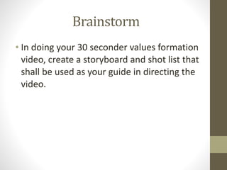 Brainstorm
• In	
  doing	
  your	
  30	
  seconder	
  values	
  formation	
  
video,	
  create	
  a	
  storyboard	
  and	
  shot	
  list	
  that	
  
shall	
  be	
  used	
  as	
  your	
  guide	
  in	
  directing	
  the	
  
video.
 