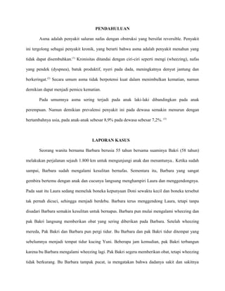 PENDAHULUAN
Asma adalah penyakit saluran nafas dengan obstruksi yang bersifat reversible. Penyakit
ini tergolong sebagai penyakit kronik, yang berarti bahwa asma adalah penyakit menahun yang
tidak dapat disembuhkan.(1)
Kronisitas ditandai dengan ciri-ciri seperti mengi (wheezing), nafas
yang pendek (dyspnea), batuk produktif, nyeri pada dada, meningkatnya denyut jantung dan
berkeringat.(2)
Secara umum asma tidak berpotensi kuat dalam menimbulkan kematian, namun
demikian dapat menjadi pemicu kematian.
Pada umumnya asma sering terjadi pada anak laki-laki dibandingkan pada anak
perempuan. Namun demikian prevalensi penyakit ini pada dewasa semakin menurun dengan
bertambahnya usia, pada anak-anak sebesar 8,9% pada dewasa sebesar 7,2%. (3)
LAPORAN KASUS
Seorang wanita bernama Barbara berusia 55 tahun bersama suaminya Bakri (58 tahun)
melakukan perjalanan sejauh 1.800 km untuk mengunjungi anak dan menantunya.. Ketika sudah
sampai, Barbara sudah mengalami kesulitan bernafas. Sementara itu, Barbara yang sangat
gembira bertemu dengan anak dan cucunya langsung menghampiri Laura dan menggendongnya.
Pada saat itu Laura sedang memeluk boneka kepunyaan Doni sewaktu kecil dan boneka tersebut
tak pernah dicuci, sehingga menjadi berdebu. Barbara terus menggendong Laura, tetapi tanpa
disadari Barbara semakin kesulitan untuk bernapas. Barbara pun mulai mengalami wheezing dan
pak Bakri langsung memberikan obat yang sering diberikan pada Barbara. Setelah wheezing
mereda, Pak Bakri dan Barbara pun pergi tidur. Bu Barbara dan pak Bakri tidur ditempat yang
sebelumnya menjadi tempat tidur kucing Yuni. Beberapa jam kemudian, pak Bakri terbangun
karena bu Barbara mengalami wheezing lagi. Pak Bakri segera memberikan obat, tetapi wheezing
tidak berkurang. Bu Barbara tampak pucat, ia mengatakan bahwa dadanya sakit dan sakitnya
 