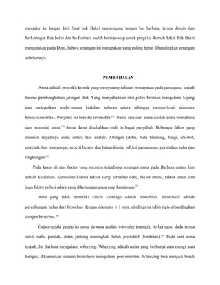 menjalar ke lengan kiri. Saat pak Bakri memengang tangan bu Barbara, terasa dingin dan
berkeringat. Pak bakri dan bu Barbara sudah bersiap-siap untuk pergi ke Rumah Sakit. Pak Bakri
mengatakan pada Doni, bahwa serangan ini merupakan yang paling hebat dibandingkan serangan
sebelumnya.
PEMBAHASAN
Asma adalah penyakit kronik yang menyerang saluran pernapasan pada paru-paru, terjadi
karena pembengkakan jaringan ikat. Yang menyebabkan otot polos bronkus mengalami kejang
dan melepaskan lendir/mucus kedalam saluran udara sehingga memperkecil diameter
bronkokonstriksi. Penyakit ini bersifat reversible.(3)
Nama lain dari asma adalah asma bronchiale
dan parennial asma.(3)
Asma dapat disebabkan oleh berbagai penyebab. Beberapa faktor yang
memicu terjadinya asma antara lain adalah: Allergen (debu, bulu binatang, fungi, alkohol,
cokelat), bau menyengat, seperti bensin dan bahan kimia, infeksi pernapasan, perubahan suhu dan
lingkungan.(4)
Pada kasus di atas faktor yang memicu terjadinya serangan asma pada Barbara antara lain
adalah kelelahan. Kemudian karena faktor alergi terhadap debu, faktor emosi, faktor umur, dan
juga faktor polusi udara yang dikeluargan pada asap kendaraan.(5)
Area yang tidak memiliki cincin kartilago adalah bronchioli. Bronchioli adalah
percabangan halus dari bronchus dengan diameter ± 1 mm, dindingnya lebih tipis dibandingkan
dengan bronchus.(6)
Gejala-gejala penderita asma dewasa adalah wheezing (mengi), berkeringat, dada terasa
sakit, nafas pendek, detak jantung meningkat, batuk produktif (berdahak).(6)
Pada saat asma
terjadi, bu Barbara mengalami wheezing. Wheezing adalah nafas yang berbunyi atau mengi atau
bengek, dikarenakan saluran bronchioli mengalami penyempitan. Wheezing bisa menjadi buruk
 