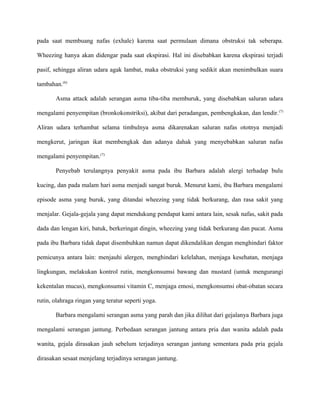 pada saat membuang nafas (exhale) karena saat permulaan dimana obstruksi tak seberapa.
Wheezing hanya akan didengar pada saat ekspirasi. Hal ini disebabkan karena ekspirasi terjadi
pasif, sehingga aliran udara agak lambat, maka obstruksi yang sedikit akan menimbulkan suara
tambahan.(6)
Asma attack adalah serangan asma tiba-tiba memburuk, yang disebabkan saluran udara
mengalami penyempitan (bronkokonstriksi), akibat dari peradangan, pembengkakan, dan lendir.(7)
Aliran udara terhambat selama timbulnya asma dikarenakan saluran nafas ototnya menjadi
mengkerut, jaringan ikat membengkak dan adanya dahak yang menyebabkan saluran nafas
mengalami penyempitan.(7)
Penyebab terulangnya penyakit asma pada ibu Barbara adalah alergi terhadap bulu
kucing, dan pada malam hari asma menjadi sangat buruk. Menurut kami, ibu Barbara mengalami
episode asma yang buruk, yang ditandai wheezing yang tidak berkurang, dan rasa sakit yang
menjalar. Gejala-gejala yang dapat mendukung pendapat kami antara lain, sesak nafas, sakit pada
dada dan lengan kiri, batuk, berkeringat dingin, wheezing yang tidak berkurang dan pucat. Asma
pada ibu Barbara tidak dapat disembuhkan namun dapat dikendalikan dengan menghindari faktor
pemicunya antara lain: menjauhi alergen, menghindari kelelahan, menjaga kesehatan, menjaga
lingkungan, melakukan kontrol rutin, mengkonsumsi bawang dan mustard (untuk mengurangi
kekentalan mucus), mengkonsumsi vitamin C, menjaga emosi, mengkonsumsi obat-obatan secara
rutin, olahraga ringan yang teratur seperti yoga.
Barbara mengalami serangan asma yang parah dan jika dilihat dari gejalanya Barbara juga
mengalami serangan jantung. Perbedaan serangan jantung antara pria dan wanita adalah pada
wanita, gejala dirasakan jauh sebelum terjadinya serangan jantung sementara pada pria gejala
dirasakan sesaat menjelang terjadinya serangan jantung.
 