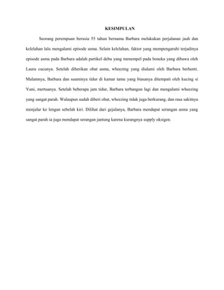 KESIMPULAN
Seorang perempuan berusia 55 tahun bernama Barbara melakukan perjalanan jauh dan
kelelahan lalu mengalami episode asma. Selain kelelahan, faktor yang mempengaruhi terjadinya
episode asma pada Barbara adalah partikel debu yang menempel pada boneka yang dibawa oleh
Laura cucunya. Setelah diberikan obat asma, wheezing yang dialami oleh Barbara berhenti.
Malamnya, Barbara dan suaminya tidur di kamar tamu yang biasanya ditempati oleh kucing si
Yuni, mertuanya. Setelah beberapa jam tidur, Barbara terbangun lagi dan mengalami wheezing
yang sangat parah. Walaupun sudah diberi obat, wheezing tidak juga berkurang, dan rasa sakitnya
menjalar ke lengan sebelah kiri. Dilihat dari gejalanya, Barbara mendapat serangan asma yang
sangat parah ia juga mendapat serangan jantung karena kurangnya supply oksigen.
 
