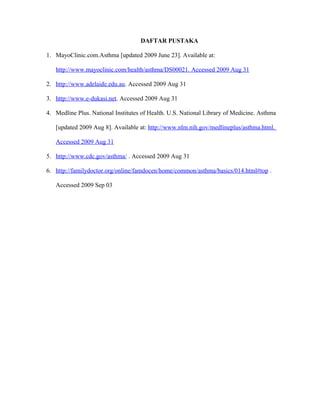 DAFTAR PUSTAKA
1. MayoClinic.com.Asthma [updated 2009 June 23]. Available at:
http://www.mayoclinic.com/health/asthma/DS00021. Accessed 2009 Aug 31
2. http://www.adelaide.edu.au. Accessed 2009 Aug 31
3. http://www.e-dukasi.net. Accessed 2009 Aug 31
4. Medline Plus. National Institutes of Health. U.S. National Library of Medicine. Asthma
[updated 2009 Aug 8]. Available at: http://www.nlm.nih.gov/medlineplus/asthma.html.
Accessed 2009 Aug 31
5. http://www.cdc.gov/asthma/ . Accessed 2009 Aug 31
6. http://familydoctor.org/online/famdocen/home/common/asthma/basics/014.html#top .
Accessed 2009 Sep 03
 