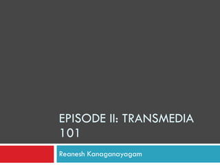 EPISODE II: TRANSMEDIA 101 Reanesh Kanaganayagam 