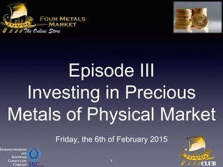 Episode III
Investing in Precious
Metals of Physical Market
Friday, the 6th of February 2015
1
 