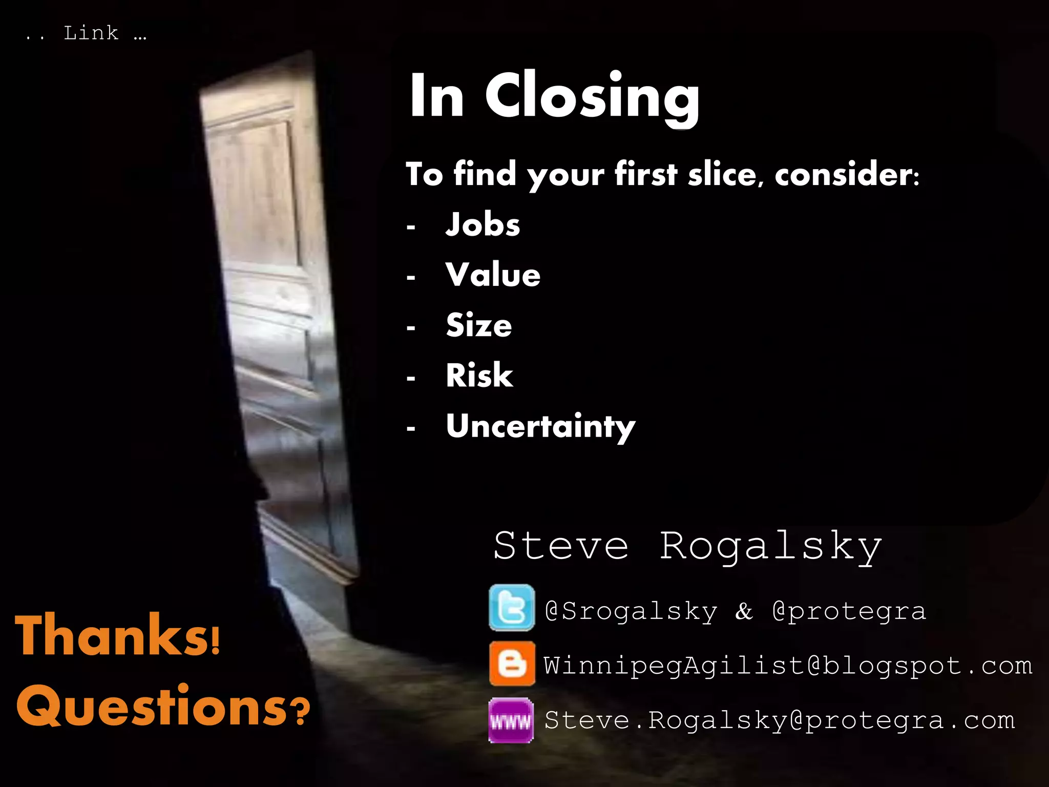 In Closing
To find your first slice:
- Generate the skeleton of your
Story Map
- Consider Together:
- Jobs, Value, Size, Risk, &
Uncertainty
@Srogalsky & @protegra
WinnipegAgilist@blogspot.com
Steve.Rogalsky@protegra.com
Steve Rogalsky
Thanks!
Questions?
http://www.slideshare.net/SteveRogalsky/story-maps-episode-iv-a-new-slice
 