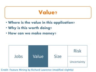 Value?
• Where is the value in this application?
• Why is this worth doing?
• How can we make money?
Jobs Value Size
Risk
Uncertainty
Credit: Feature Mining by Richard Lawrence (modified slightly)
 