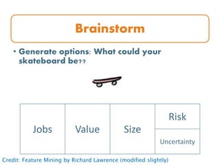 Brainstorm
• Generate options: What could your
skateboard be??
Jobs Value Size
Risk
Uncertainty
Credit: Feature Mining by Richard Lawrence (modified slightly)
 