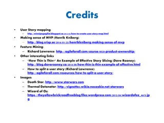 Credits
• User Story mapping:
– http://winnipegagilist.blogspot.ca/2012/03/how-to-create-user-story-map.html
• Tom DeMarco quote & article:
– https://www.computer.org/cms/Computer.org/ComputingNow/homepage/2009/0709/rW_SO_Viewpoints.pdf
• Making sense of MVP (Henrik Kniberg)
– http://blog.crisp.se/2016/01/25/henrikkniberg/making-sense-of-mvp
• Feature Mining:
– Richard Lawrence: http://agileforall.com/course/8020-product-ownership/
• Other interesting links
– "How Thin is Thin?" An Example of Effective Story Slicing (Dave Rooney):
http://blog.daverooney.ca/2014/08/how-thin-is-thin-example-of-effective.html
– How to split a user story (Richard Lawrence):
http://agileforall.com/resources/how-to-split-a-user-story/
• Images:
– Death Star: http://www.starwars.com
– Thermal Detonator: http://vignette3.wikia.nocookie.net/starwars
– Wizard of Oz:
https://theyellowbrickroadfreeblog.files.wordpress.com/2013/04/wizardofoz_4675.jp
g
 