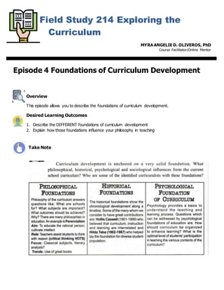 Field Study 214 Exploring the
Curriculum
MYRA ANGELIE D. OLIVEROS, PhD
Course Facilitator/Online Mentor
Episode 4 Foundations of Curriculum Development
Overview
This episode allows you to describe the foundations of curriculum development.
Desired Learning Outcomes
1. Describe the DIFFERENT foundations of curriculum development
2. Explain how those foundations influence your philosophy in teaching
Take Note
 
