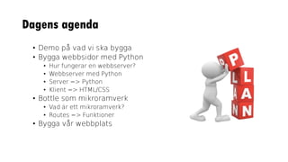 Dagens agenda
• Demo på vad vi ska bygga
• Bygga webbsidor med Python
• Hur fungerar en webbserver?
• Webbserver med Python
• Server => Python
• Klient => HTML/CSS
• Bottle som mikroramverk
• Vad är ett mikroramverk?
• Routes => Funktioner
• Bygga vår webbplats
 