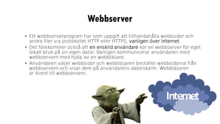 Webbserver
• Ett webbserverprogram har som uppgift att tillhandahålla webbsidor och
andra filer via protokollet HTTP eller HTTPS, vanligen över Internet.
• Det förekommer också att en enskild användare kör en webbserver för eget
lokalt bruk på sin egen dator. Vanligen kommunicerar användaren med
webbservern med hjälp av en webbläsare.
• Användaren väljer webbsidor och webbläsaren beställer webbsidorna från
webbservern och visar dem på användarens datorskärm. Webbläsaren
är klient till webbservern.
 