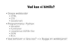 Vad kan vi hittills?
• Skapa webbsidor
• HTML
• CSS
• (JavaScript)
• Programmera i Python
• Variabler
• Funktioner
• Läsa/skriva till/från filer
• JSON
• M.m.
• Vad behöver vi lära oss? => Bygga en webbtjänst!
 