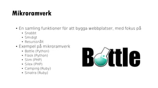 Mikroramverk
• En samling funktioner för att bygga webbplatser, med fokus på
• Snabbt
• Smidigt
• Resurssnålt
• Exempel på mikroramverk
• Bottle (Python)
• Flask (Python)
• Slim (PHP)
• Silex (PHP)
• Camping (Ruby)
• Sinatra (Ruby)
 