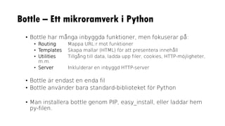 Bottle – Ett mikroramverk i Python
• Bottle har många inbyggda funktioner, men fokuserar på:
• Routing Mappa URL:r mot funktioner
• Templates Skapa mallar (HTML) för att presentera innehåll
• Utilities Tillgång till data, ladda upp filer, cookies, HTTP-möjligheter,
m.m.
• Server Inklulderar en inbyggd HTTP-server
• Bottle är endast en enda fil
• Bottle använder bara standard-biblioteket för Python
• Man installera bottle genom PIP, easy_install, eller laddar hem
py-filen.
 