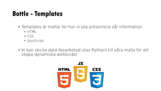 Bottle - Templates
• Templates är mallar för hur vi ska presentera vår information
• HTML
• CSS
• JavaScript
• Vi kan skicka data (bearbetad utav Python) till våra malla för att
skapa dynamiska webbsidor
 