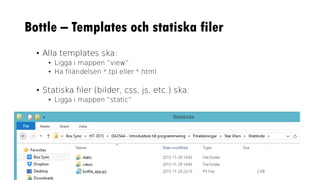 Bottle – Templates och statiska filer
• Alla templates ska:
• Ligga i mappen ”view”
• Ha filändelsen *.tpl eller *.html
• Statiska filer (bilder, css, js, etc.) ska:
• Ligga i mappen ”static”
 