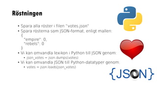Röstningen
• Spara alla röster i filen ”votes.json”
• Spara rösterna som JSON-format, enligt mallen:
{
"empire": 0,
"rebels": 0
}
• Vi kan omvandla lexikon i Python till JSON genom:
• json_votes = json.dumps(votes)
• Vi kan omvandla JSON till Python-datatyper genom:
• votes = json.loads(json_votes)
 
