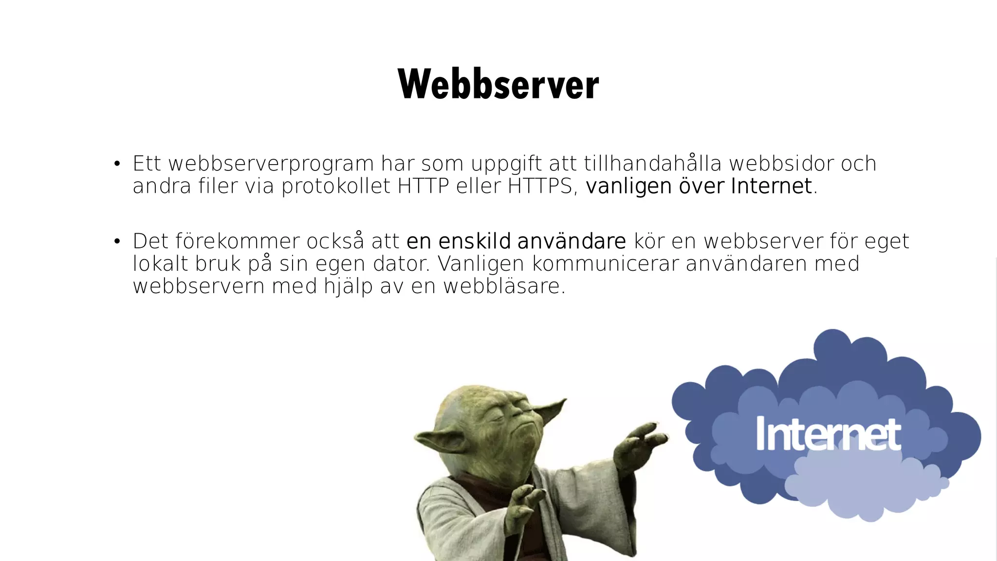 Webbserver
• Ett webbserverprogram har som uppgift att tillhandahålla webbsidor och
andra filer via protokollet HTTP eller HTTPS, vanligen över Internet.
• Det förekommer också att en enskild användare kör en webbserver för eget
lokalt bruk på sin egen dator. Vanligen kommunicerar användaren med
webbservern med hjälp av en webbläsare.
 