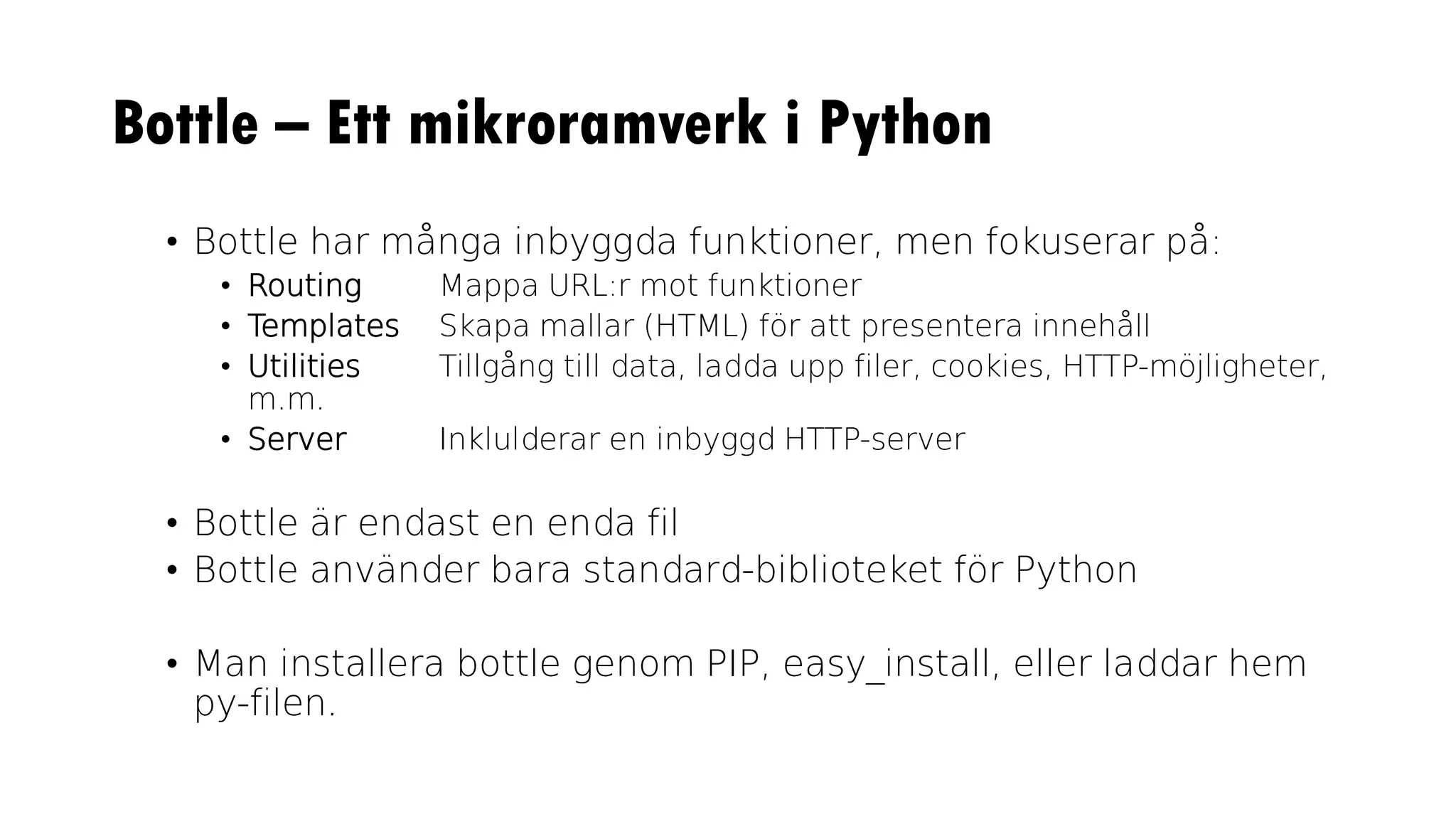Bottle – Ett mikroramverk i Python
• Bottle har många inbyggda funktioner, men fokuserar på:
• Routing Mappa URL:r mot funktioner
• Templates Skapa mallar (HTML) för att presentera innehåll
• Utilities Tillgång till data, ladda upp filer, cookies, HTTP-möjligheter,
m.m.
• Server Inklulderar en inbyggd HTTP-server
• Bottle är endast en enda fil
• Bottle använder bara standard-biblioteket för Python
• Man installera bottle genom PIP, easy_install, eller laddar hem
py-filen.
 